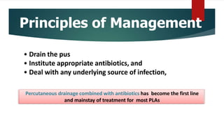 Principles of Management
• Drain the pus
• Institute appropriate antibiotics, and
• Deal with any underlying source of infection,
Percutaneous drainage combined with antibiotics has become the first line
and mainstay of treatment for most PLAs
 