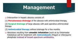 Management
 Intervention in hepatic abscess consists of:
(1) Percutaneous drainage of the abscess with antimicrobial therapy,
(2) Surgical drainage of large abscess with post operative antimicrobial
therapy
(3) Antimicrobial therapy without drainage for a few months.
 Abscesses resulting from amoebic infestation (such as by Entamoeba
histolytica) call for treatment with metronidazole (Flagyl) or chloroquine
phosphate instead of broad-spectrum antibiotics.
 