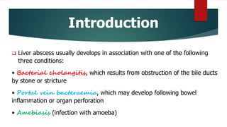 Introduction
 Liver abscess usually develops in association with one of the following
three conditions:
• Bacterial cholangitis, which results from obstruction of the bile ducts
by stone or stricture
• Portal vein bacteraemia, which may develop following bowel
inflammation or organ perforation
• Amebiasis (infection with amoeba)
 