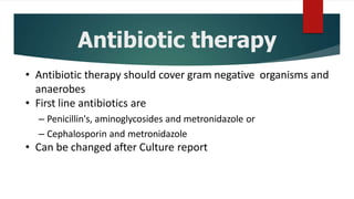 Antibiotic therapy
• Antibiotic therapy should cover gram negative organisms and
anaerobes
• First line antibiotics are
– Penicillin's, aminoglycosides and metronidazole or
– Cephalosporin and metronidazole
• Can be changed after Culture report
 