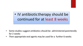 • IV antibiotictherapy should be
continued for at least 8 weeks
• Some studies suggest antibiotics should be administered parenterally
for 2 weeks
• Then appropriate oral agents may be used for a further 6 weeks
 