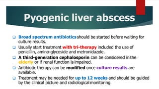Pyogenic liver abscess
 Broad spectrum antibioticsshould be started before waiting for
culture results.
 Usually start treatment with tri-therapy included the use of
penicillin, amino-glycoside and metronidazole.
 A third-generation cephalosporin can be considered in the
elderly or if renal function is impaired.
 Antibiotic therapy can be modified once culture results are
available.
 Treatment may be needed for up to 12 weeks and should be guided
by the clinical picture and radiological monitoring.
 
