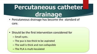 Percutaneous catheter
drainage
• Percutaneous drainage has become the standard of
care.
• Should be the first intervention considered for
– Small cysts.
– The pus is too thick to be aspirated
– The wall is thick and non-collapsible
– The PLA is multi-loculated
 
