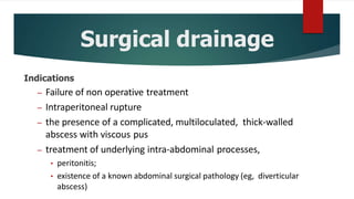 Surgical drainage
Indications
– Failure of non operative treatment
– Intraperitoneal rupture
– the presence of a complicated, multiloculated, thick-walled
abscess with viscous pus
– treatment of underlying intra-abdominal processes,
• peritonitis;
• existence of a known abdominal surgical pathology (eg, diverticular
abscess)
 