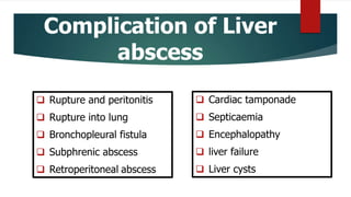 Complication of Liver
abscess
 Rupture and peritonitis
 Rupture into lung
 Bronchopleural fistula
 Subphrenic abscess
 Retroperitoneal abscess
 Cardiac tamponade
 Septicaemia
 Encephalopathy
 liver failure
 Liver cysts
 
