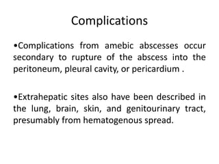 Complications
•Complications from amebic abscesses occur
secondary to rupture of the abscess into the
peritoneum, pleural cavity, or pericardium .
•Extrahepatic sites also have been described in
the lung, brain, skin, and genitourinary tract,
presumably from hematogenous spread.
 