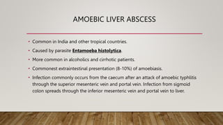 AMOEBIC LIVER ABSCESS
• Common in India and other tropical countries.
• Caused by parasite Entamoeba histolytica.
• More common in alcoholics and cirrhotic patients.
• Commonest extraintestinal presentation (8-10%) of amoebiasis.
• Infection commonly occurs from the caecum after an attack of amoebic typhlitis
through the superior mesenteric vein and portal vein. Infection from sigmoid
colon spreads through the inferior mesenteric vein and portal vein to liver.
 