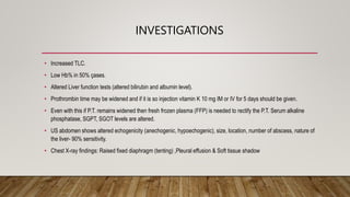 INVESTIGATIONS
• Increased TLC.
• Low Hb% in 50% çases.
• Altered Liver function tests (altered bilirubin and albumin level).
• Prothrombin time may be widened and if it is so injection vitamin K 10 mg IM or IV for 5 days should be given.
• Even with this if P.T. remains widened then fresh frozen plasma (FFP) is needed to rectify the P.T. Serum alkaline
phosphatase, SGPT, SGOT levels are altered.
• US abdomen shows altered echogenicity (anechogenic, hypoechogenic), size, location, number of abscess, nature of
the liver- 90% sensitivity.
• Chest X-ray findings: Raised fixed diaphragm (tenting) ,Pleural effusion & Soft tissue shadow
 