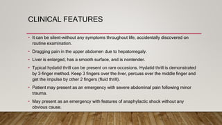 CLINICAL FEATURES
• It can be silent-without any symptoms throughout life, accidentally discovered on
routine examination.
• Dragging pain in the upper abdomen due to hepatomegaly.
• Liver is enlarged, has a smooth surface, and is nontender.
• Typical hydatid thrill can be present on rare occasions. Hydatid thrill is demonstrated
by 3-finger method. Keep 3 fingers over the liver, percuss over the middle finger and
get the impulse by other 2 fingers (fluid thrill).
• Patient may present as an emergency with severe abdominal pain following minor
trauma.
• May present as an emergency with features of anaphylactic shock without any
obvious cause.
 