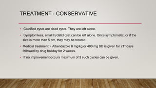 TREATMENT - CONSERVATIVE
• Calcified cysts are dead cysts. They are left alone.
• Symptomless, small hydatid cyst can be left alone. Once symptomatic, or if the
size is more than 5 cm, they may be treated.
• Medical treatment: • Albendazole 8 mg/kg or 400 mg BD is given for 21* days
followed by drug holiday for 2 weeks.
• If no improvement occurs maximum of 3 such cycles can be given.
 