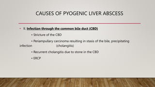CAUSES OF PYOGENIC LIVER ABSCESS
• II. Infection through the common bile duct (CBD)
• Stricture of the CBD
• Periampullary carcinoma resulting in stasis of the bile, precipitating
infection (cholangitis)
• Recurrent cholangitis due to stone in the CBD
• ERCP
 