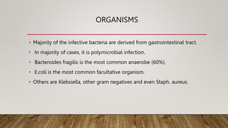 ORGANISMS
• Majority of the infective bacteria are derived from gastrointestinal tract.
• In majority of cases, it is polymicrobial infection.
• Bacteroides fragilis is the most common anaerobe (60%).
• E.coli is the most common facultative organism.
• Others are Klebsiella, other gram negatives and even Staph. aureus.
 