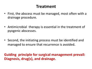 Treatment
• First, the abscess must be managed, most often with a
drainage procedure.
• Antimicrobial therapy is essential in the treatment of
pyogenic abscesses.
• Second, the initiating process must be identified and
managed to ensure that recurrence is avoided.
Guiding principle for surgical management prevail:
Diagnosis, drug(s), and drainage.
 