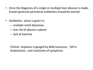 • Once the diagnosis of a single or multiple liver abscess is made,
broad-spectrum parenteral antibiotics should be started.
• Antibiotics alone is given in:
– multiple small abscesses
– low risk of abscess rupture
– lack of toxemia
Clinical response is gauged by defervescence , fall in
leukocytosis , and resolution of symptoms
 