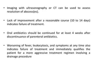 • Imaging with ultrasonography or CT can be used to assess
resolution of abscess(es).
• Lack of improvement after a reasonable course (10 to 14 days)
indicates failure of treatment.
• Oral antibiotics should be continued for at least 4 weeks after
discontinuance of parenteral antibiotics.
• Worsening of fever, leukocytosis, and symptoms at any time also
indicates failure of treatment and immediately qualifies the
patient for a more aggressive treatment regimen involving a
drainage procedure
 