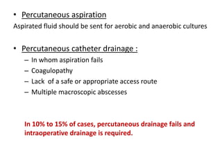 • Percutaneous aspiration
Aspirated fluid should be sent for aerobic and anaerobic cultures
• Percutaneous catheter drainage :
– In whom aspiration fails
– Coagulopathy
– Lack of a safe or appropriate access route
– Multiple macroscopic abscesses
In 10% to 15% of cases, percutaneous drainage fails and
intraoperative drainage is required.
 