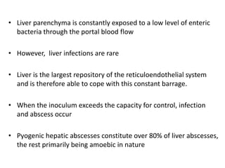 • Liver parenchyma is constantly exposed to a low level of enteric
bacteria through the portal blood flow
• However, liver infections are rare
• Liver is the largest repository of the reticuloendothelial system
and is therefore able to cope with this constant barrage.
• When the inoculum exceeds the capacity for control, infection
and abscess occur
• Pyogenic hepatic abscesses constitute over 80% of liver abscesses,
the rest primarily being amoebic in nature
 