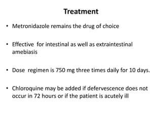 Treatment
• Metronidazole remains the drug of choice
• Effective for intestinal as well as extraintestinal
amebiasis
• Dose regimen is 750 mg three times daily for 10 days.
• Chloroquine may be added if defervescence does not
occur in 72 hours or if the patient is acutely ill
 