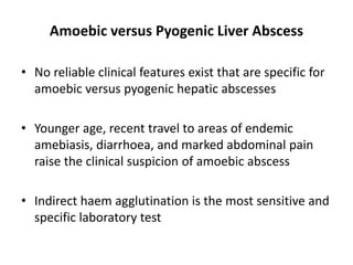 Amoebic versus Pyogenic Liver Abscess
• No reliable clinical features exist that are specific for
amoebic versus pyogenic hepatic abscesses
• Younger age, recent travel to areas of endemic
amebiasis, diarrhoea, and marked abdominal pain
raise the clinical suspicion of amoebic abscess
• Indirect haem agglutination is the most sensitive and
specific laboratory test
 