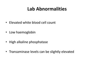 Lab Abnormalities
• Elevated white blood cell count
• Low haemoglobin
• High alkaline phosphatase
• Transaminase levels can be slightly elevated
 