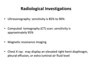 Radiological Investigations
• Ultrasonography: sensitivity is 85% to 90%
• Computed tomography (CT) scan: sensitivity is
approximately 95%
• Magnetic resonance imaging
• Chest X ray: may display an elevated right hemi diaphragm,
pleural effusion, or extra luminal air fluid level
 