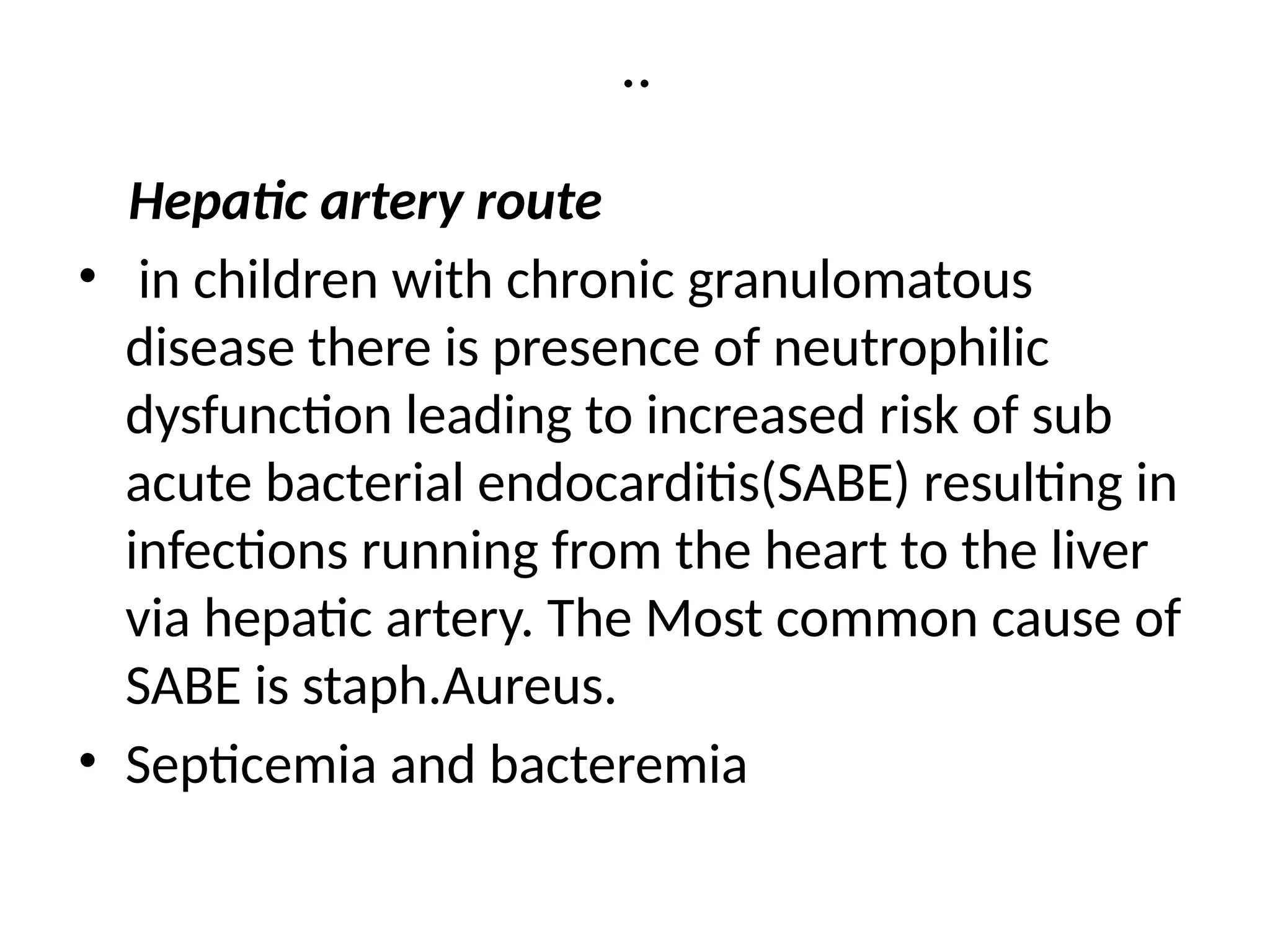 ..
Hepatic artery route
• in children with chronic granulomatous
disease there is presence of neutrophilic
dysfunction leading to increased risk of sub
acute bacterial endocarditis(SABE) resulting in
infections running from the heart to the liver
via hepatic artery. The Most common cause of
SABE is staph.Aureus.
• Septicemia and bacteremia
 