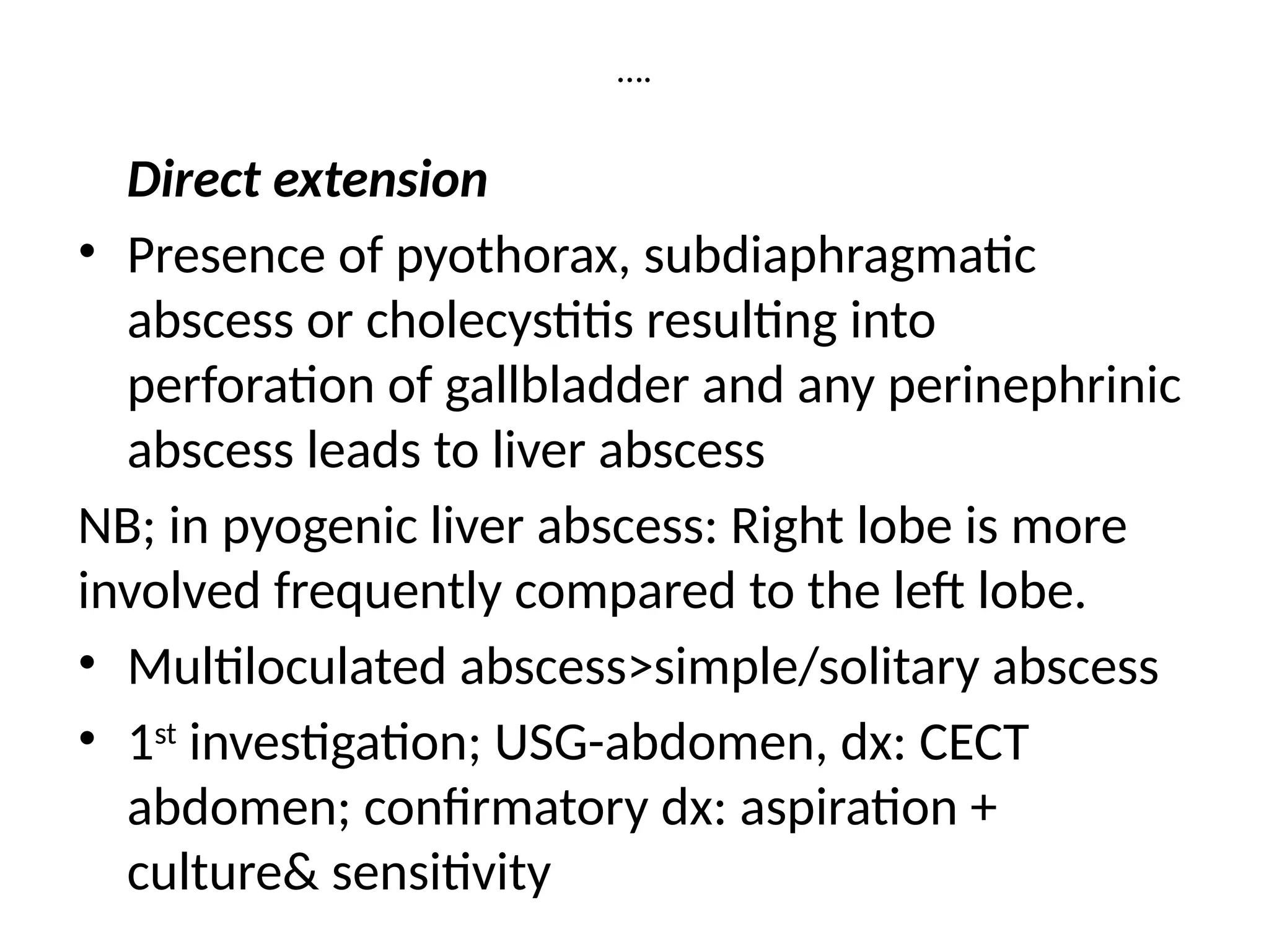 ….
Direct extension
• Presence of pyothorax, subdiaphragmatic
abscess or cholecystitis resulting into
perforation of gallbladder and any perinephrinic
abscess leads to liver abscess
NB; in pyogenic liver abscess: Right lobe is more
involved frequently compared to the left lobe.
• Multiloculated abscess>simple/solitary abscess
• 1st
investigation; USG-abdomen, dx: CECT
abdomen; confirmatory dx: aspiration +
culture& sensitivity
 