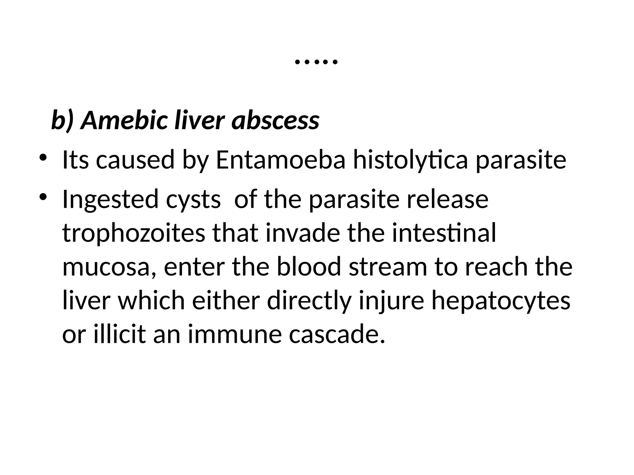 …..
b) Amebic liver abscess
• Its caused by Entamoeba histolytica parasite
• Ingested cysts of the parasite release
trophozoites that invade the intestinal
mucosa, enter the blood stream to reach the
liver which either directly injure hepatocytes
or illicit an immune cascade.
 