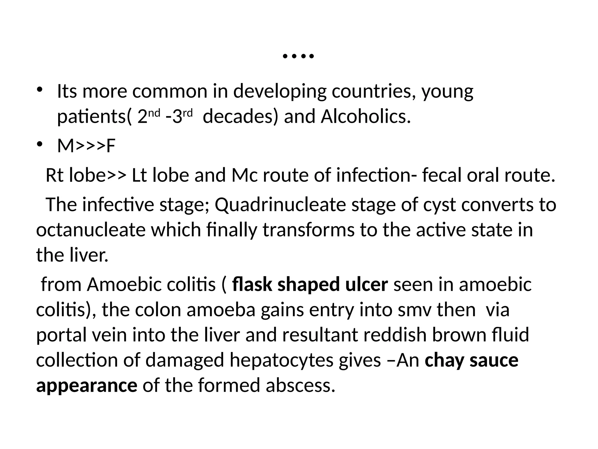 ….
• Its more common in developing countries, young
patients( 2nd
-3rd
decades) and Alcoholics.
• M>>>F
Rt lobe>> Lt lobe and Mc route of infection- fecal oral route.
The infective stage; Quadrinucleate stage of cyst converts to
octanucleate which finally transforms to the active state in
the liver.
from Amoebic colitis ( flask shaped ulcer seen in amoebic
colitis), the colon amoeba gains entry into smv then via
portal vein into the liver and resultant reddish brown fluid
collection of damaged hepatocytes gives –An chay sauce
appearance of the formed abscess.
 