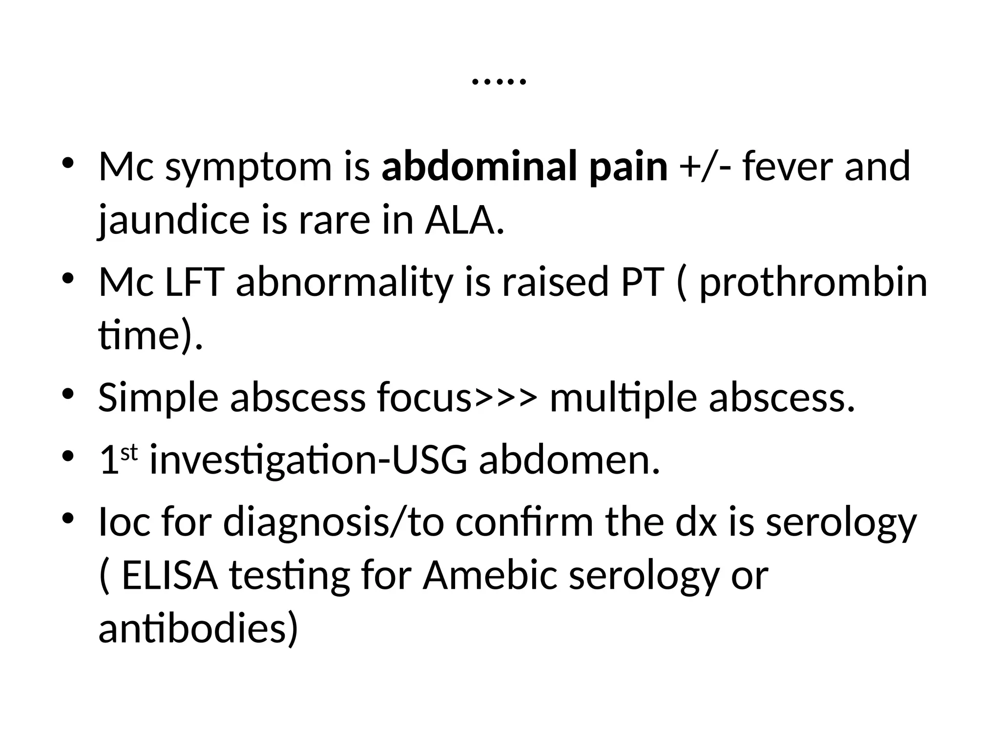 …..
• Mc symptom is abdominal pain +/- fever and
jaundice is rare in ALA.
• Mc LFT abnormality is raised PT ( prothrombin
time).
• Simple abscess focus>>> multiple abscess.
• 1st
investigation-USG abdomen.
• Ioc for diagnosis/to confirm the dx is serology
( ELISA testing for Amebic serology or
antibodies)
 