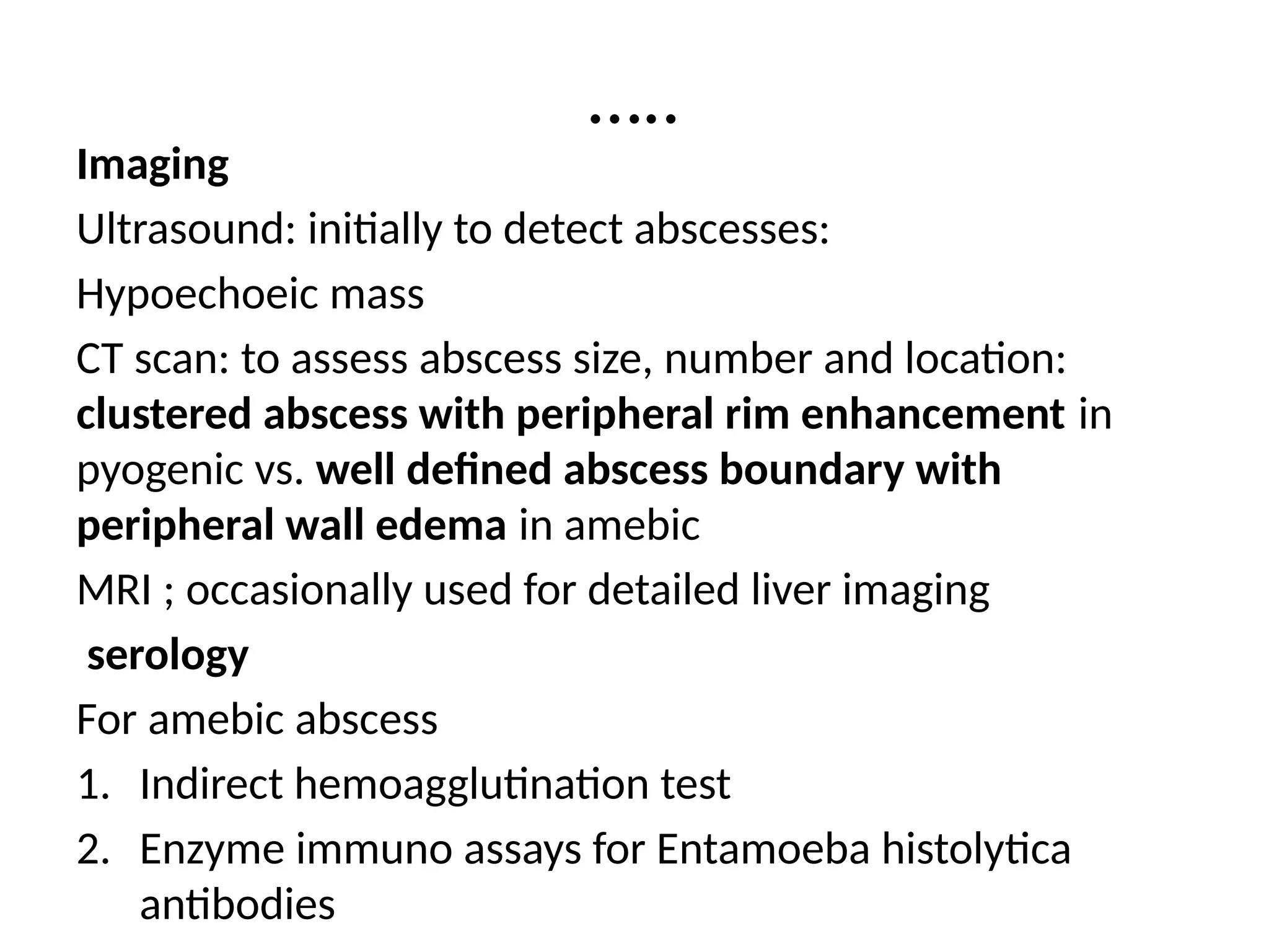 …..
Imaging
Ultrasound: initially to detect abscesses:
Hypoechoeic mass
CT scan: to assess abscess size, number and location:
clustered abscess with peripheral rim enhancement in
pyogenic vs. well defined abscess boundary with
peripheral wall edema in amebic
MRI ; occasionally used for detailed liver imaging
serology
For amebic abscess
1. Indirect hemoagglutination test
2. Enzyme immuno assays for Entamoeba histolytica
antibodies
 