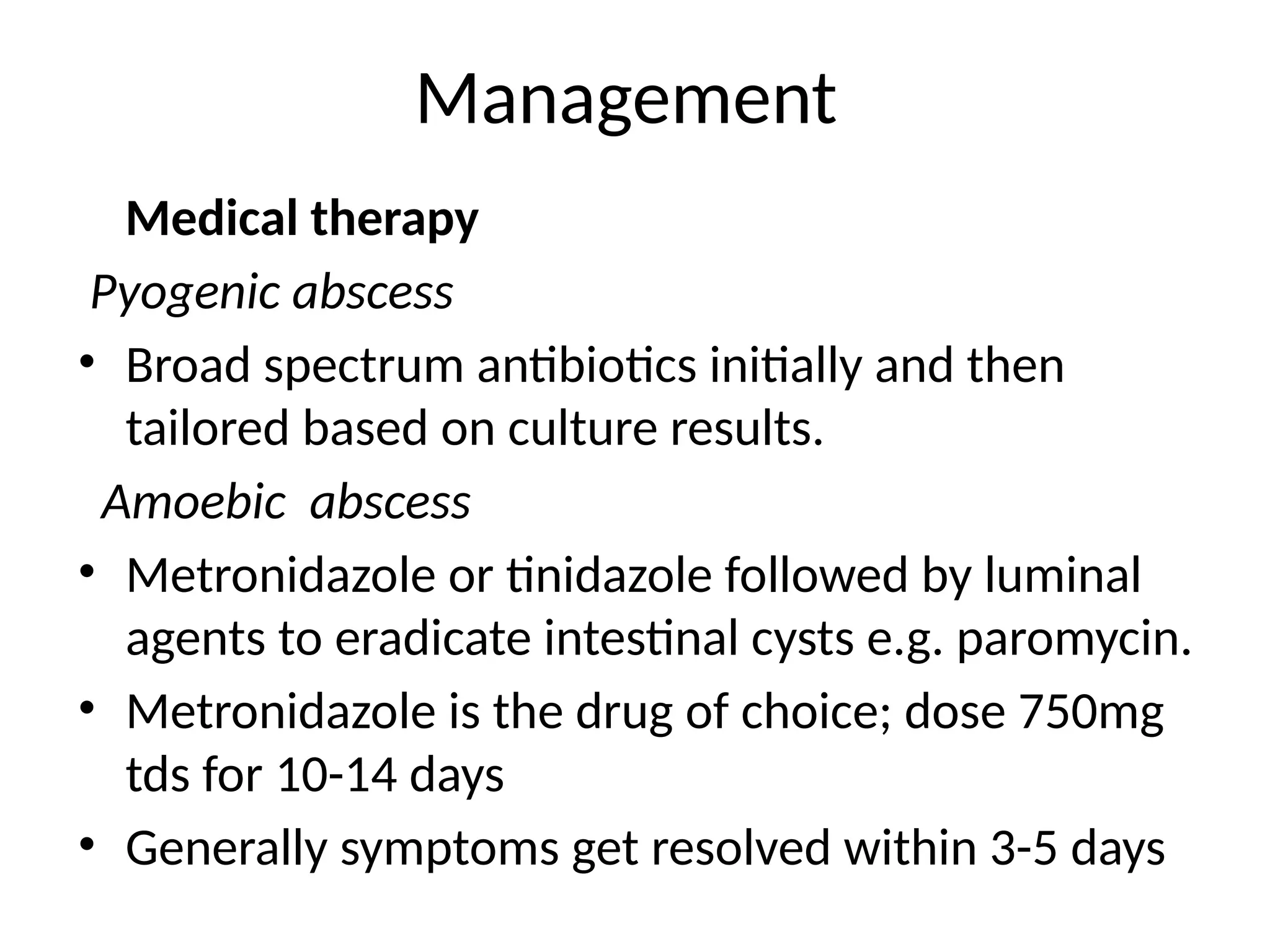 Management
Medical therapy
Pyogenic abscess
• Broad spectrum antibiotics initially and then
tailored based on culture results.
Amoebic abscess
• Metronidazole or tinidazole followed by luminal
agents to eradicate intestinal cysts e.g. paromycin.
• Metronidazole is the drug of choice; dose 750mg
tds for 10-14 days
• Generally symptoms get resolved within 3-5 days
 