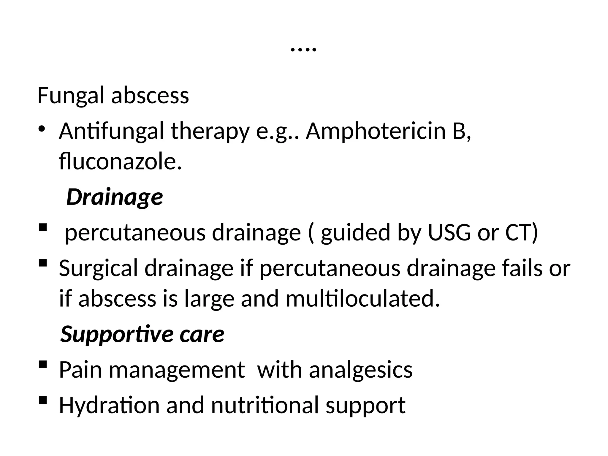 ….
Fungal abscess
• Antifungal therapy e.g.. Amphotericin B,
fluconazole.
Drainage
 percutaneous drainage ( guided by USG or CT)
 Surgical drainage if percutaneous drainage fails or
if abscess is large and multiloculated.
Supportive care
 Pain management with analgesics
 Hydration and nutritional support
 