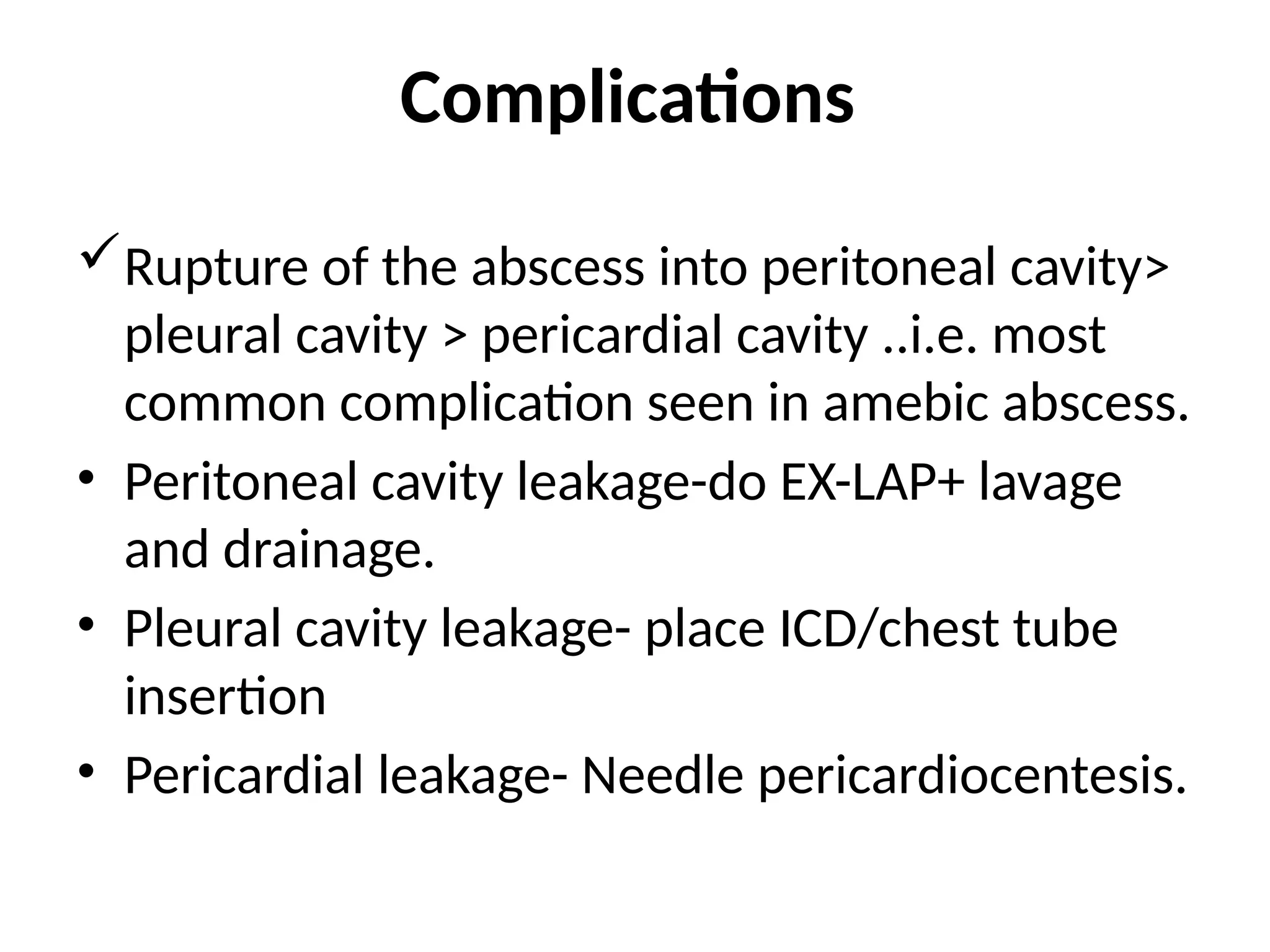 Complications
Rupture of the abscess into peritoneal cavity>
pleural cavity > pericardial cavity ..i.e. most
common complication seen in amebic abscess.
• Peritoneal cavity leakage-do EX-LAP+ lavage
and drainage.
• Pleural cavity leakage- place ICD/chest tube
insertion
• Pericardial leakage- Needle pericardiocentesis.
 