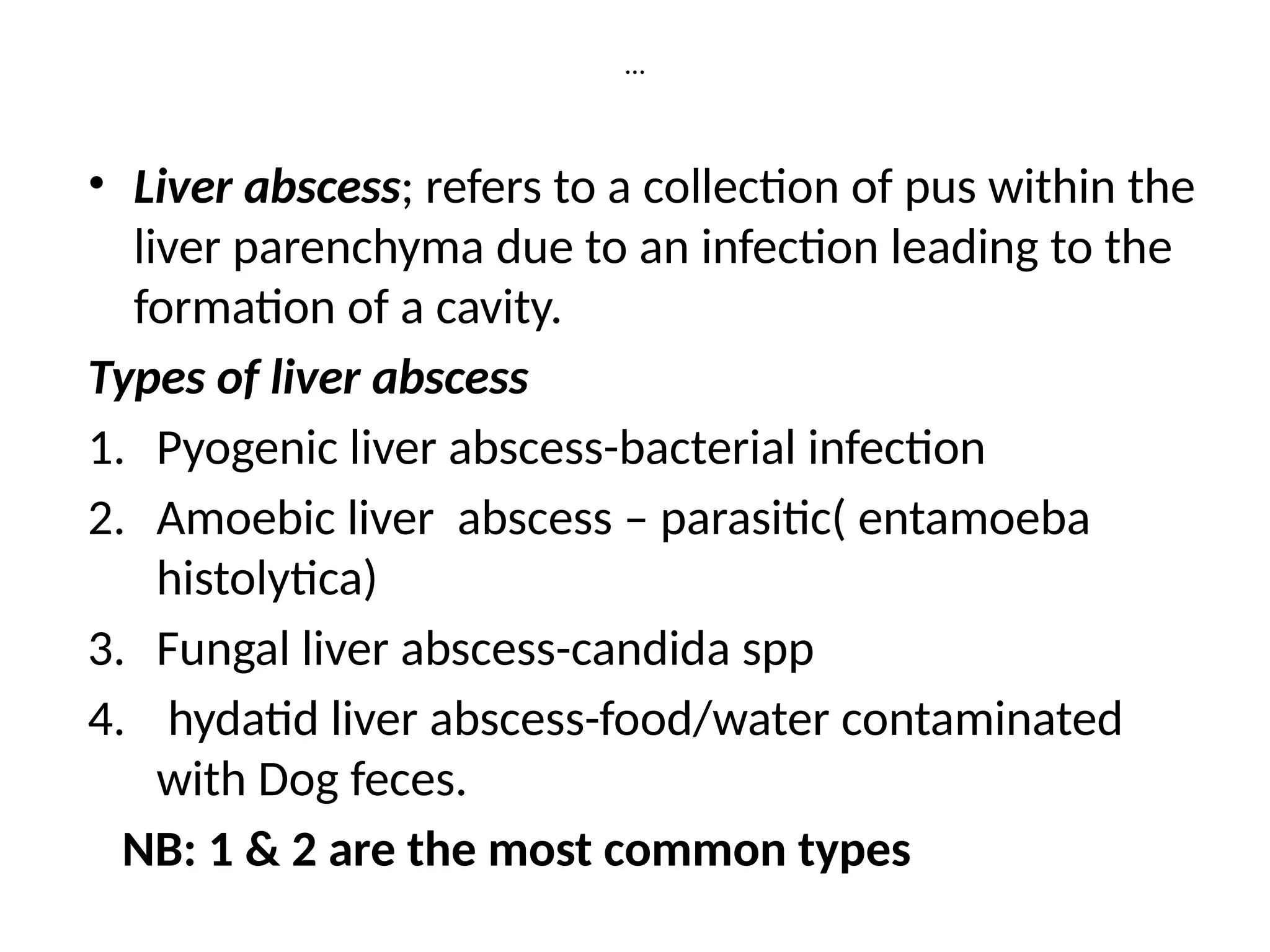 …
• Liver abscess; refers to a collection of pus within the
liver parenchyma due to an infection leading to the
formation of a cavity.
Types of liver abscess
1. Pyogenic liver abscess-bacterial infection
2. Amoebic liver abscess – parasitic( entamoeba
histolytica)
3. Fungal liver abscess-candida spp
4. hydatid liver abscess-food/water contaminated
with Dog feces.
NB: 1 & 2 are the most common types
 