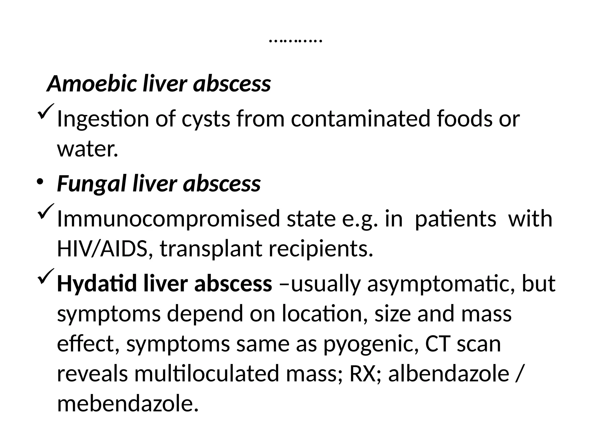 ………..
Amoebic liver abscess
Ingestion of cysts from contaminated foods or
water.
• Fungal liver abscess
Immunocompromised state e.g. in patients with
HIV/AIDS, transplant recipients.
Hydatid liver abscess –usually asymptomatic, but
symptoms depend on location, size and mass
effect, symptoms same as pyogenic, CT scan
reveals multiloculated mass; RX; albendazole /
mebendazole.
 