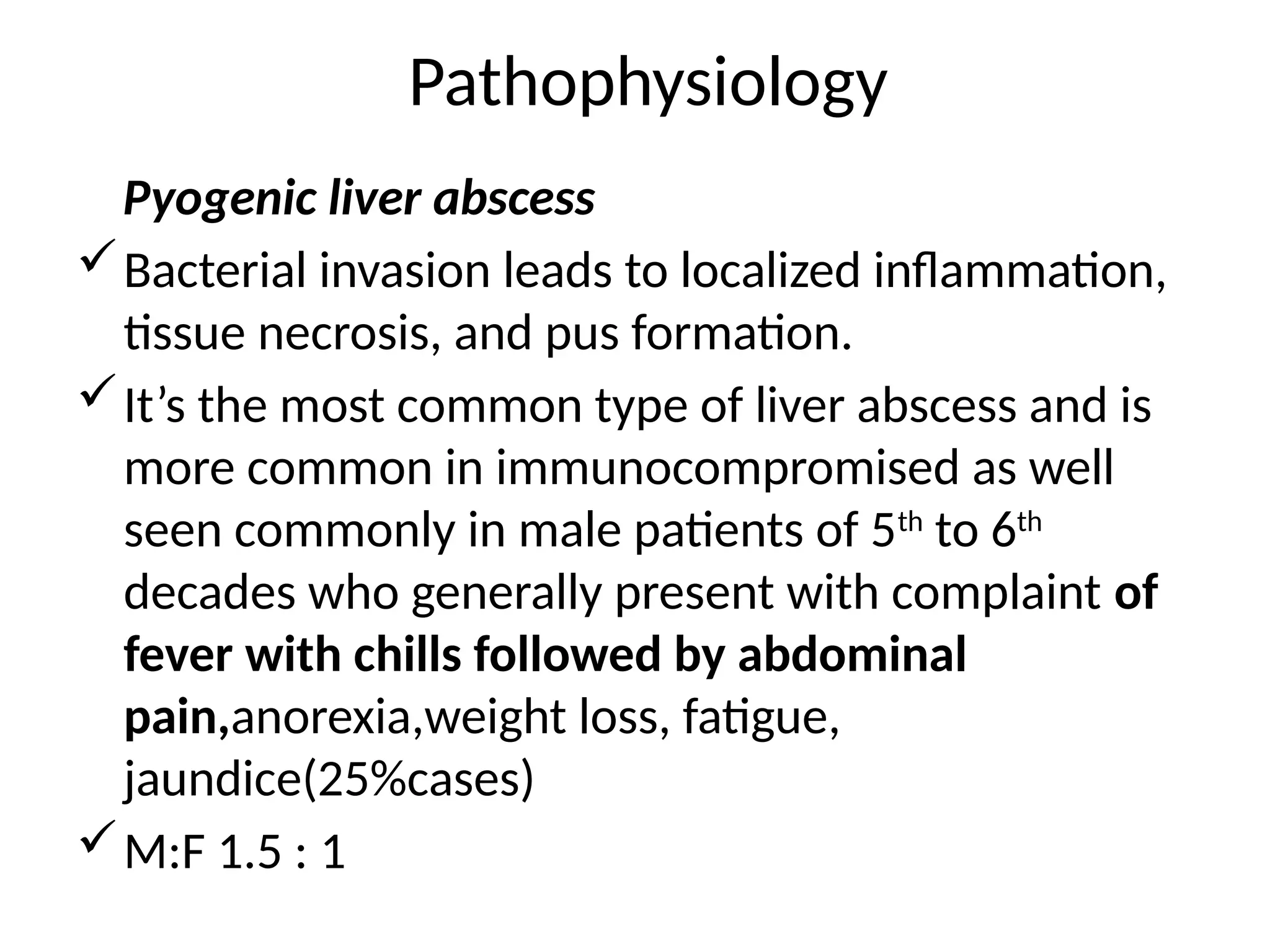 Pathophysiology
Pyogenic liver abscess
Bacterial invasion leads to localized inflammation,
tissue necrosis, and pus formation.
It’s the most common type of liver abscess and is
more common in immunocompromised as well
seen commonly in male patients of 5th
to 6th
decades who generally present with complaint of
fever with chills followed by abdominal
pain,anorexia,weight loss, fatigue,
jaundice(25%cases)
M:F 1.5 : 1
 