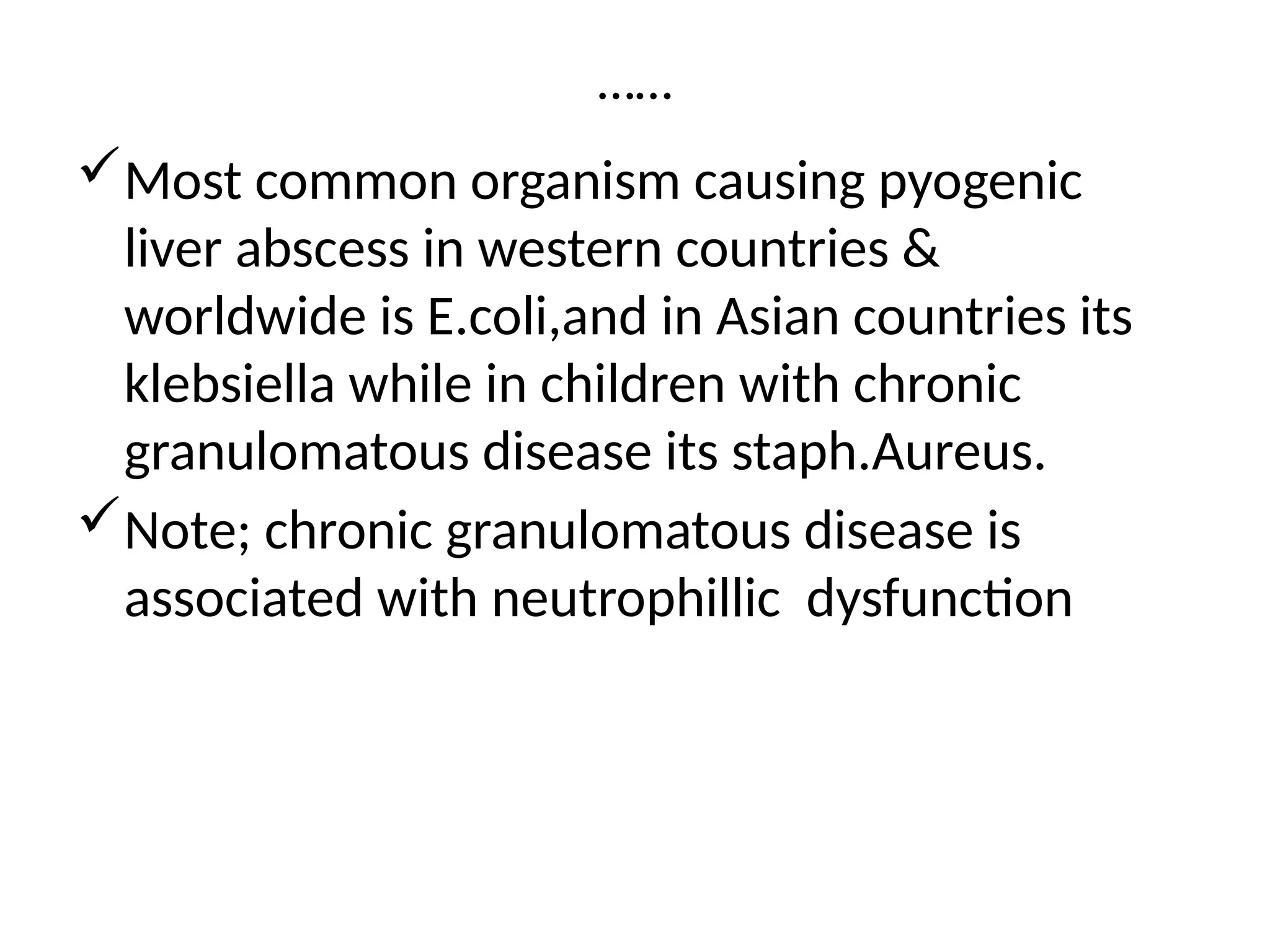 ……
Most common organism causing pyogenic
liver abscess in western countries &
worldwide is E.coli,and in Asian countries its
klebsiella while in children with chronic
granulomatous disease its staph.Aureus.
Note; chronic granulomatous disease is
associated with neutrophillic dysfunction
 