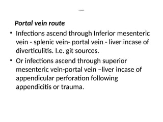 …..
Portal vein route
• Infections ascend through Inferior mesenteric
vein - splenic vein- portal vein - liver incase of
diverticulitis. I.e. git sources.
• Or infections ascend through superior
mesenteric vein-portal vein –liver incase of
appendicular perforation following
appendicitis or trauma.
 