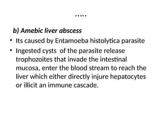 …..
b) Amebic liver abscess
• Its caused by Entamoeba histolytica parasite
• Ingested cysts of the parasite release
trophozoites that invade the intestinal
mucosa, enter the blood stream to reach the
liver which either directly injure hepatocytes
or illicit an immune cascade.
 