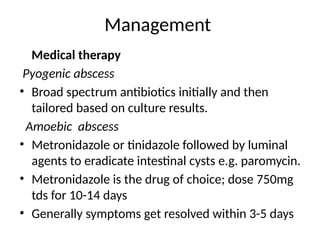 Management
Medical therapy
Pyogenic abscess
• Broad spectrum antibiotics initially and then
tailored based on culture results.
Amoebic abscess
• Metronidazole or tinidazole followed by luminal
agents to eradicate intestinal cysts e.g. paromycin.
• Metronidazole is the drug of choice; dose 750mg
tds for 10-14 days
• Generally symptoms get resolved within 3-5 days
 