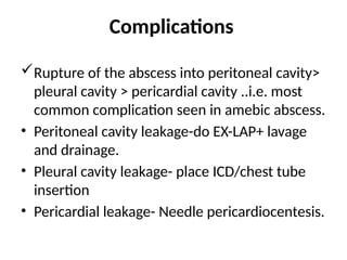 Complications
Rupture of the abscess into peritoneal cavity>
pleural cavity > pericardial cavity ..i.e. most
common complication seen in amebic abscess.
• Peritoneal cavity leakage-do EX-LAP+ lavage
and drainage.
• Pleural cavity leakage- place ICD/chest tube
insertion
• Pericardial leakage- Needle pericardiocentesis.
 