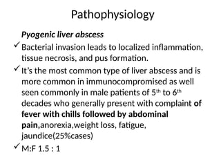 Pathophysiology
Pyogenic liver abscess
Bacterial invasion leads to localized inflammation,
tissue necrosis, and pus formation.
It’s the most common type of liver abscess and is
more common in immunocompromised as well
seen commonly in male patients of 5th
to 6th
decades who generally present with complaint of
fever with chills followed by abdominal
pain,anorexia,weight loss, fatigue,
jaundice(25%cases)
M:F 1.5 : 1
 