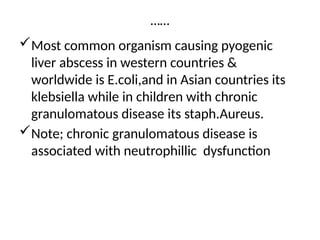 ……
Most common organism causing pyogenic
liver abscess in western countries &
worldwide is E.coli,and in Asian countries its
klebsiella while in children with chronic
granulomatous disease its staph.Aureus.
Note; chronic granulomatous disease is
associated with neutrophillic dysfunction
 