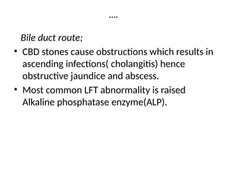 ….
Bile duct route;
• CBD stones cause obstructions which results in
ascending infections( cholangitis) hence
obstructive jaundice and abscess.
• Most common LFT abnormality is raised
Alkaline phosphatase enzyme(ALP).
 