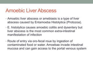 Amoebic Liver Abscess
• Amoebic liver abscess or amebiasis is a type of liver
abscess caused by Entamoeba Histolytica (Protozoa).
• E. histolytica causes amoebic colitis and dysentery but
liver abscess is the most common extra-intestinal
manifestation of infection
• Route of entry via oro-fecal roue by ingestion of
contaminated food or water. Amoebae invade intestinal
mucosa and can gain access to the portal venous system
 