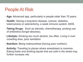 People At Risk
• Age: Advanced age, particularly in people older than 70 years.
• Health: Having a long-term disease, (cancer, diabetes,
tuberculosis) or splenectomy, a weak immune system, AIDS.
• Taking Drugs: Such as steroids, chemotherapy, prolong use
of antibiotics (fungal abscess).
• Lifestyle: Drinking too much alcohol, too often. Living in over
crowding area, poor sanitation
• Nutrition: Being malnourished (having poor nutrition).
• Activity: Traveling to places where ameobiasis is common.
Eating foods and drinking liquids that are sold in the street may
further increase risk.
 