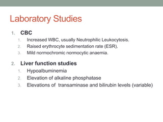 Laboratory Studies
1. CBC
1. Increased WBC, usually Neutrophilic Leukocytosis.
2. Raised erythrocyte sedimentation rate (ESR).
3. Mild normochromic normocytic anaemia.
2. Liver function studies
1. Hypoalbuminemia
2. Elevation of alkaline phosphatase
3. Elevations of transaminase and bilirubin levels (variable)
 