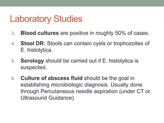 Laboratory Studies
3. Blood cultures are positive in roughly 50% of cases.
4. Stool DR: Stools can contain cysts or trophozoites of
E. histolytica.
5. Serology should be carried out if E. histolytica is
suspected.
6. Culture of abscess fluid should be the goal in
establishing microbiologic diagnosis. Usually done
through Percutaneous needle aspiration (under CT or
Ultrasound Guidance)
 