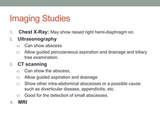 Imaging Studies
1. Chest X-Ray: May show raised right hemi-diaphragm on.
2. Ultrasonography
a) Can show abscess
b) Allow guided percutaneous aspiration and drainage and biliary
tree examination.
3. CT scanning
a) Can show the abscess,
b) Allow guided aspiration and drainage
c) Show other intra-abdominal abscesses or a possible cause
such as diverticular disease, appendicitis, etc.
d) Good for the detection of small abscesses.
4. MRI
 